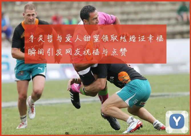 李炎哲与爱人甜蜜领取结婚证幸福瞬间引发网友祝福与点赞