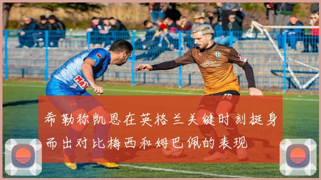 希勒称凯恩在英格兰关键时刻挺身而出对比梅西和姆巴佩的表现