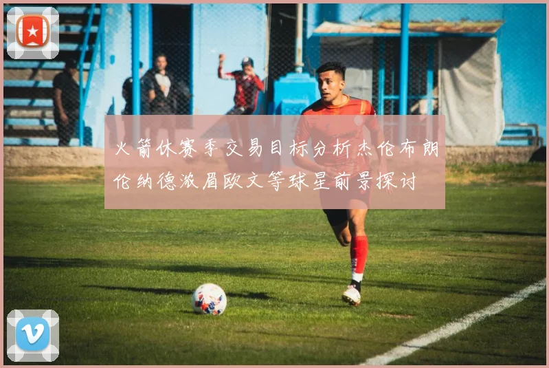 火箭休赛季交易目标分析杰伦布朗伦纳德浓眉欧文等球星前景探讨