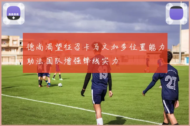 德尚渴望征召卡马文加多位置能力助法国队增强锋线实力