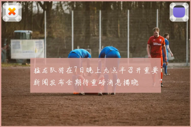 猛龙队将在7日晚上九点半召开重要新闻发布会期待重磅消息揭晓