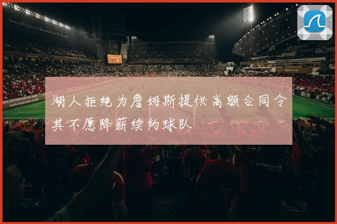 湖人拒绝为詹姆斯提供高额合同令其不愿降薪续约球队