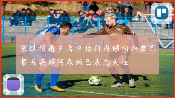 意媒报道罗马中场科内倾向加盟巴黎或英超阿森纳已表态关注