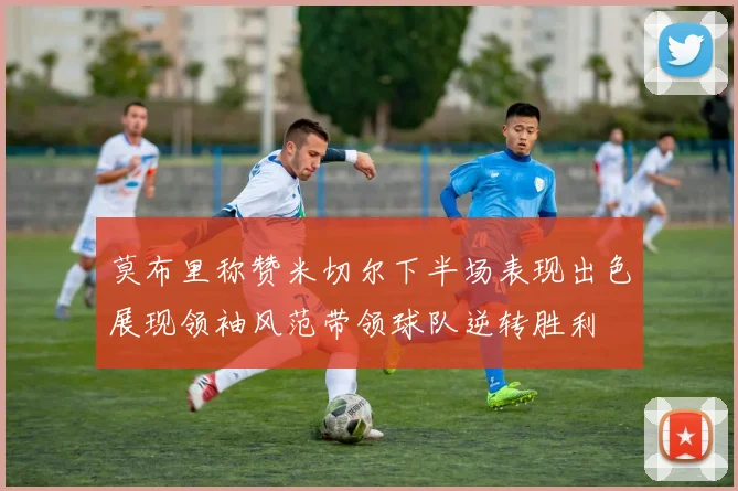 莫布里称赞米切尔下半场表现出色展现领袖风范带领球队逆转胜利
