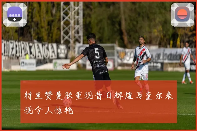 特里赞曼联重现昔日辉煌马奎尔表现令人惊艳