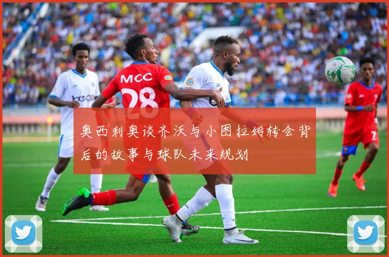 奥西利奥谈齐沃与小图拉姆转会背后的故事与球队未来规划