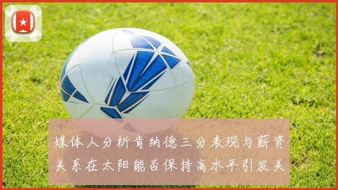 媒体人分析肯纳德三分表现与薪资关系在太阳能否保持高水平引发关注