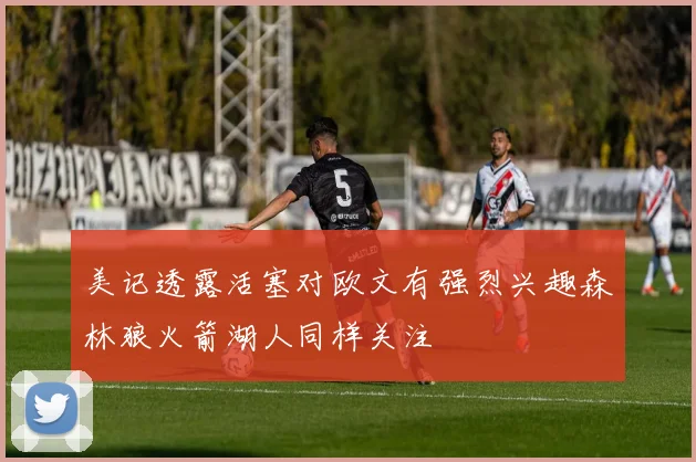 美记透露活塞对欧文有强烈兴趣森林狼火箭湖人同样关注