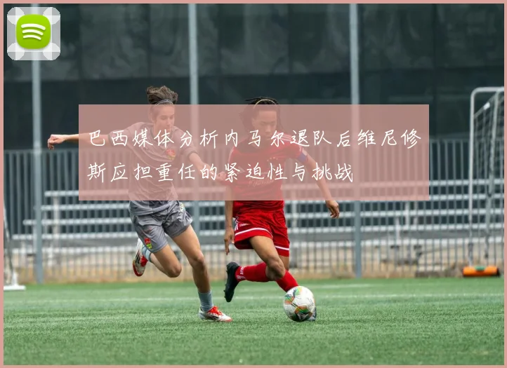 巴西媒体分析内马尔退队后维尼修斯应担重任的紧迫性与挑战