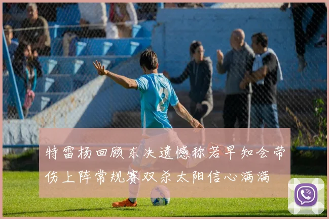 特雷杨回顾东决遗憾称若早知会带伤上阵常规赛双杀太阳信心满满