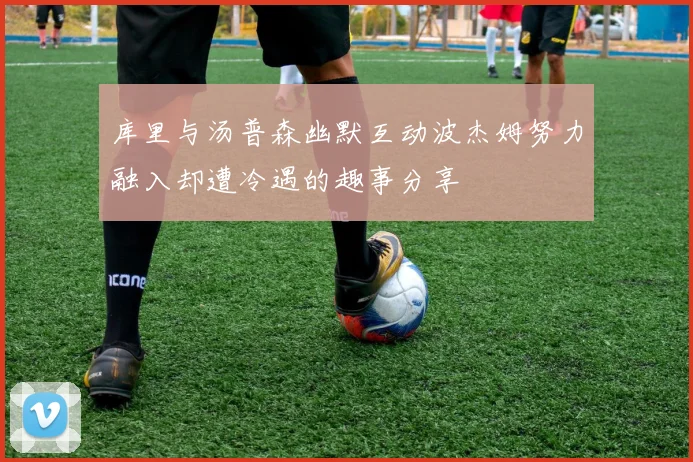 库里与汤普森幽默互动波杰姆努力融入却遭冷遇的趣事分享