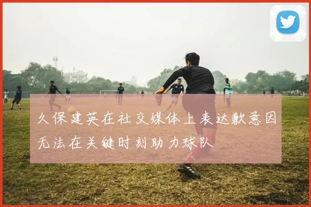 久保建英在社交媒体上表达歉意因无法在关键时刻助力球队