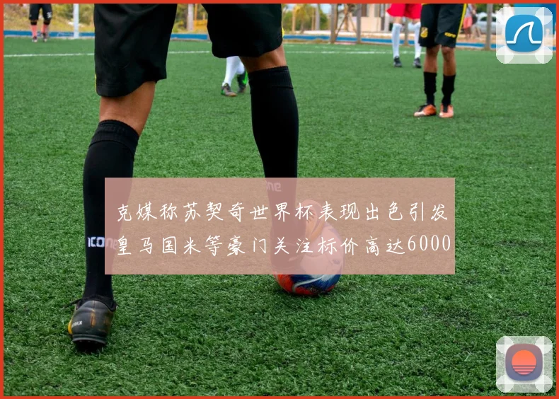 克媒称苏契奇世界杯表现出色引发皇马国米等豪门关注标价高达6000万欧