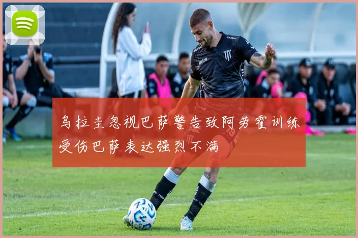 乌拉圭忽视巴萨警告致阿劳霍训练受伤巴萨表达强烈不满
