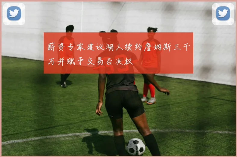 薪资专家建议湖人续约詹姆斯三千万并赋予交易否决权