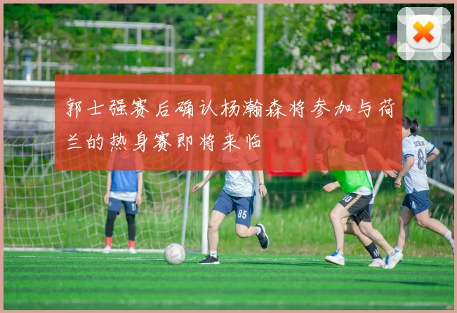 郭士强赛后确认杨瀚森将参加与荷兰的热身赛即将来临