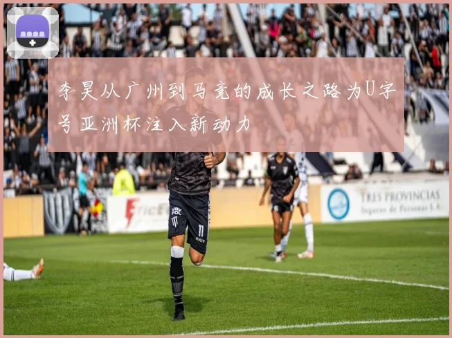 李昊从广州到马竞的成长之路为U字号亚洲杯注入新动力