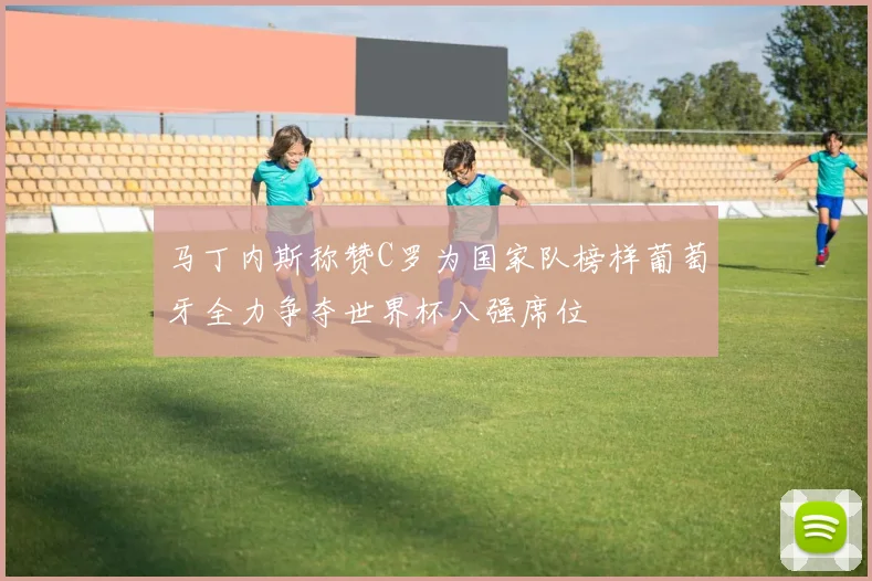 马丁内斯称赞C罗为国家队榜样葡萄牙全力争夺世界杯八强席位