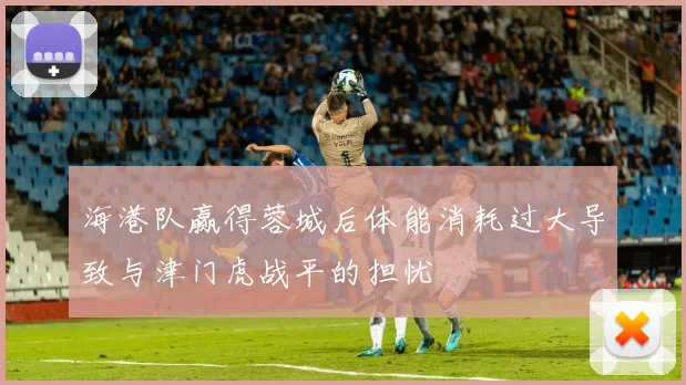 海港队赢得蓉城后体能消耗过大导致与津门虎战平的担忧