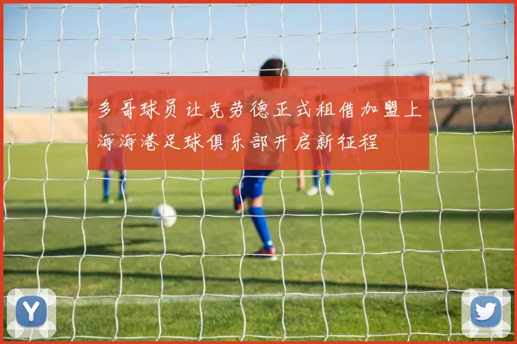 多哥球员让克劳德正式租借加盟上海海港足球俱乐部开启新征程