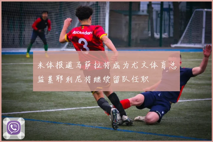 米体报道马萨拉将成为尤文体育总监基耶利尼将继续留队任职
