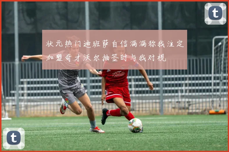状元热门迪班萨自信满满称我注定加盟奇才沃尔抽签时与我对视