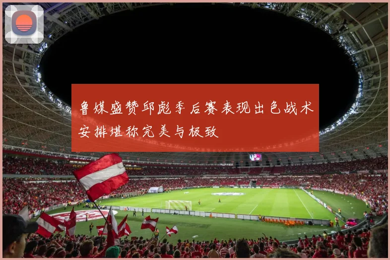 鲁媒盛赞邱彪季后赛表现出色战术安排堪称完美与极致