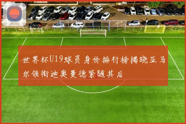 世界杯U19球员身价排行榜揭晓亚马尔领衔迪奥曼德紧随其后