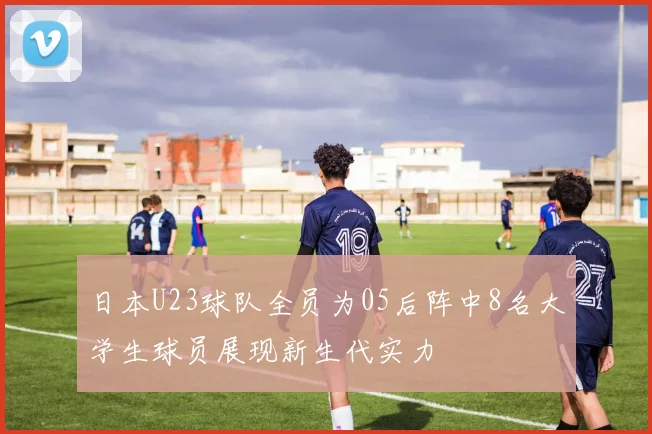 日本U23球队全员为05后阵中8名大学生球员展现新生代实力