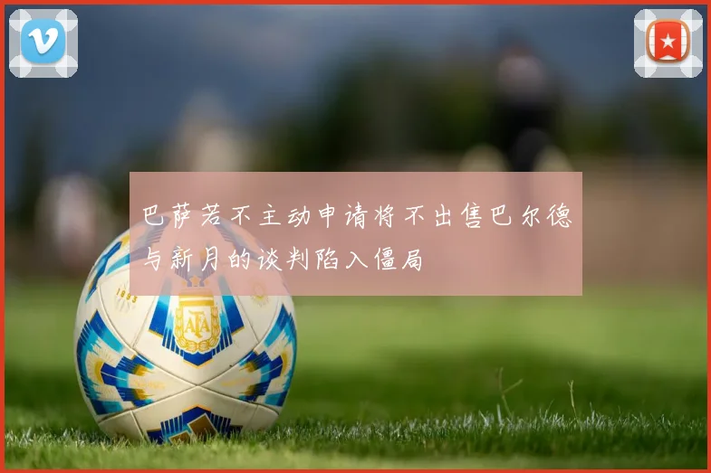 巴萨若不主动申请将不出售巴尔德与新月的谈判陷入僵局